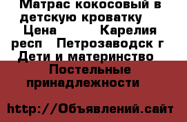 Матрас кокосовый в детскую кроватку.  › Цена ­ 300 - Карелия респ., Петрозаводск г. Дети и материнство » Постельные принадлежности   